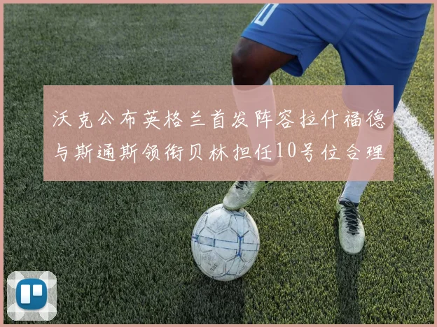 沃克公布英格兰首发阵容拉什福德与斯通斯领衔贝林担任10号位合理性分析