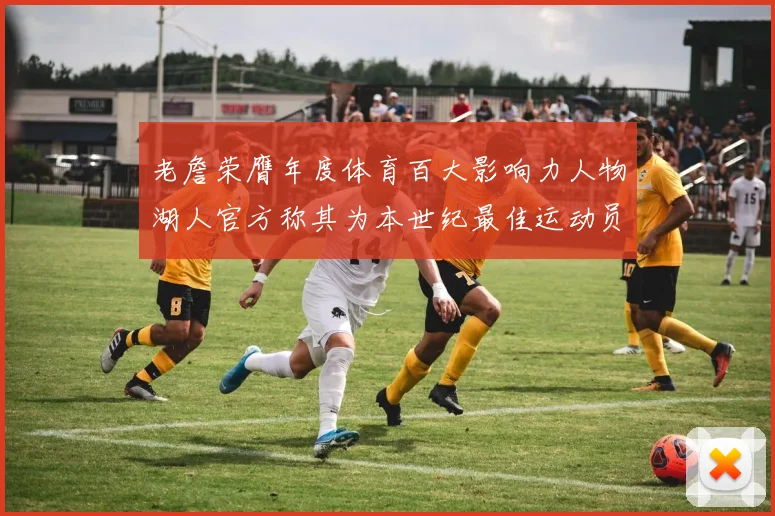 老詹荣膺年度体育百大影响力人物湖人官方称其为本世纪最佳运动员
