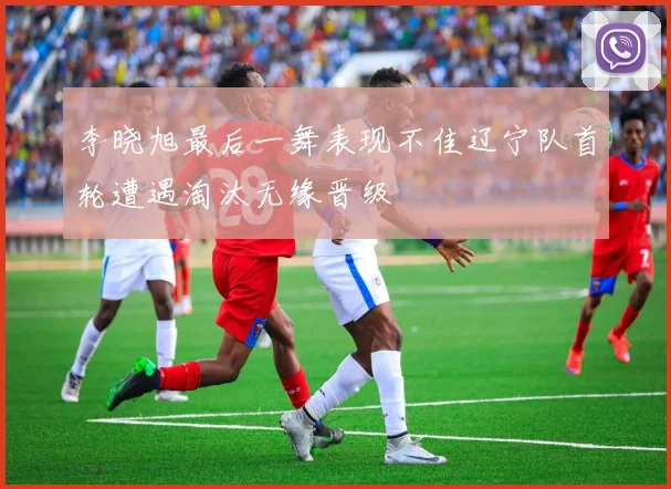 李晓旭最后一舞表现不佳辽宁队首轮遭遇淘汰无缘晋级
