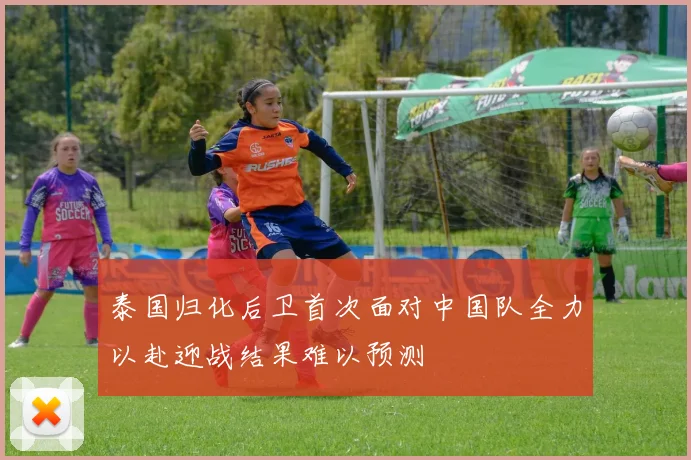 泰国归化后卫首次面对中国队全力以赴迎战结果难以预测