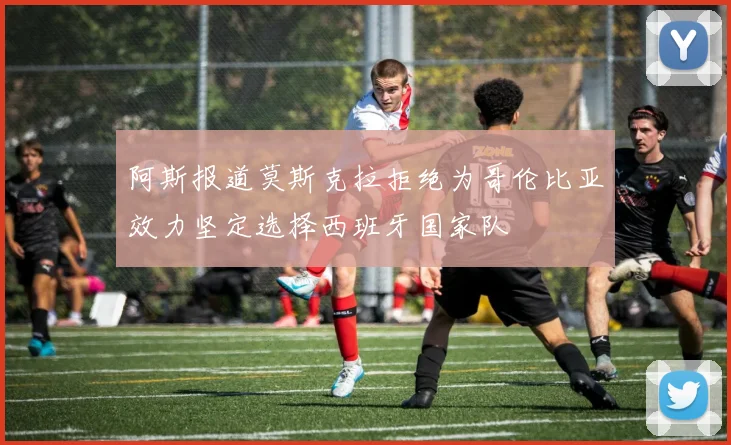 阿斯报道莫斯克拉拒绝为哥伦比亚效力坚定选择西班牙国家队