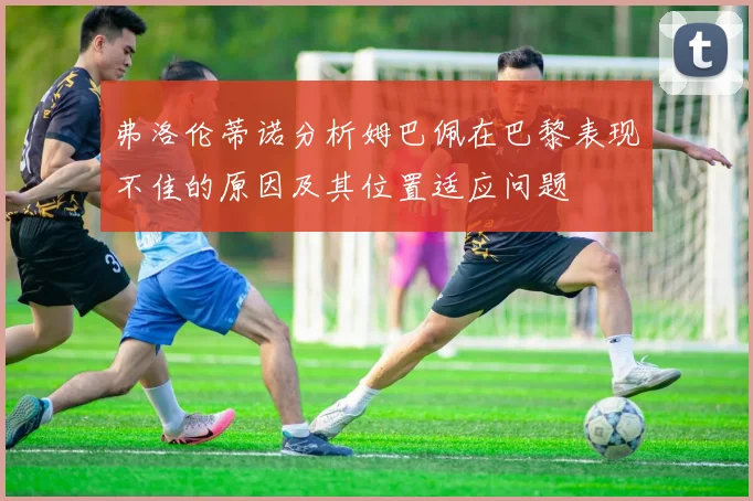 弗洛伦蒂诺分析姆巴佩在巴黎表现不佳的原因及其位置适应问题