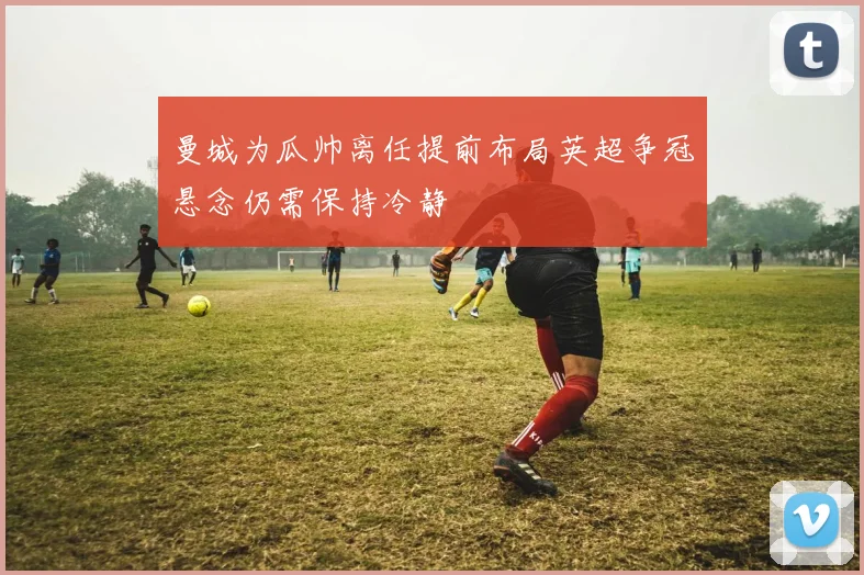 曼城为瓜帅离任提前布局英超争冠悬念仍需保持冷静