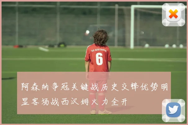 阿森纳争冠关键战历史交锋优势明显客场战西汉姆火力全开