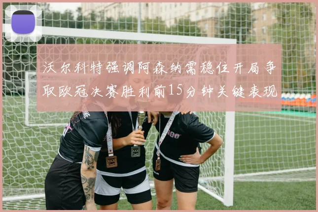 沃尔科特强调阿森纳需稳住开局争取欧冠决赛胜利前15分钟关键表现