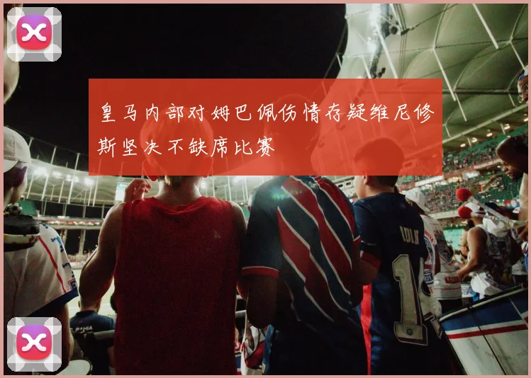 皇马内部对姆巴佩伤情存疑维尼修斯坚决不缺席比赛