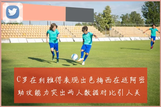 C罗在利雅得表现出色梅西在迈阿密助攻能力突出两人数据对比引人关注