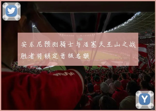 安东尼预测骑士与活塞天王山之战胜者将锁定晋级名额